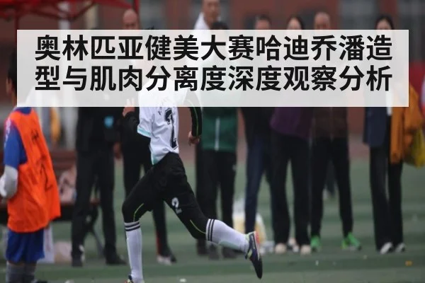 奥林匹亚健美大赛哈迪乔潘造型与肌肉分离度深度观察分析