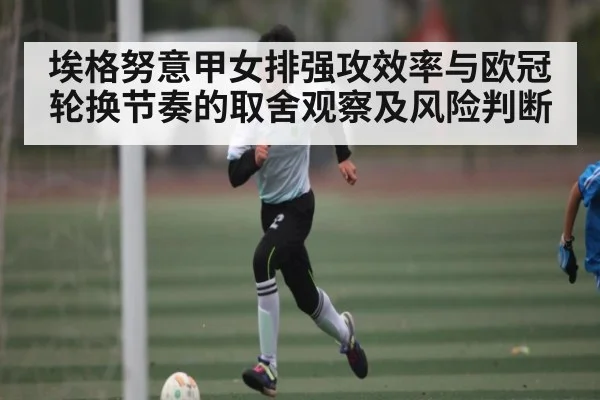 埃格努意甲女排强攻效率与欧冠轮换节奏的取舍观察及风险判断
